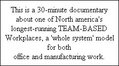 This is a 30-minute documentary  about one of North america's  longest-running TEAM-BASED  Workplaces, a 'whole system' model  for both  office and manufacturing work.